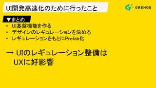 UI開発高速化のために行ったこと
▼まとめ
• UI基盤機能を作る
• デザインのレギュレーションを決める
• レギュレーションをもとにPrefab化
→ UIのレギュレーション整備は
UXに好影響
 