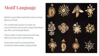 Motif are generally inspired by nature, human
figures, animals.
The motifs that remains in trends are
structured into, buta, buties, shapes like flower
pot, Keri, and champak flower.
These motifs are then stitched to the base
fabric by chain stitch and hemming
Some other motifs are inspired from
architecture like temples and taj mahal.
Motif Language
 