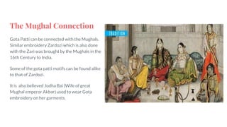 The Mughal Connection
Gota Patti can be connected with the Mughals.
Similar embroidery Zardozi which is also done
with the Zari was brought by the Mughals in the
16th Century to India.
Some of the gota patti motifs can be found alike
to that of Zardozi.
It is also believed Jodha Bai (Wife of great
Mughal emperor Akbar) used to wear Gota
embroidery on her garments.
 