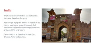 India
The Gota ribbon production can be found in
Lucknow, Rajasthan, Surat etc.
Nyla Village at jaipur is district of Rajasthan is a
cluster area where we can thousands find
specialized suppliers and service providers the
artisans of this embroidery.
Other districts of Rajasthan include Kota,
Bikaner, Ajmer and Udaipur.
 