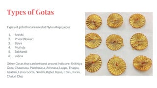 Types of gota that are used at Nyla village jaipur
1. Seekhi
2. Phool (flower)
3. Bijiya
4. Mothda
5. Bakhandi
6. Lappa
Other Gotas that can be found around India are: Shikhiya
Gota, Chaumasa, Panchmasa, Athmasa, Lappa, Thappa,
Gokhru, Lehru Gotta, Nakshi, Bijbel, Bijiya, Chiru, Kiran,
Chatai, Chip
Types of Gotas
 