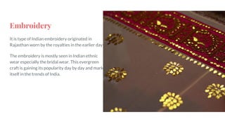 Embroidery
It is type of Indian embroidery originated in
Rajasthan worn by the royalties in the earlier days.
The embroidery is mostly seen in Indian ethnic
wear especially the bridal wear. This evergreen
craft is gaining its popularity day by day and marks
itself in the trends of India.
 
