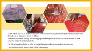 Motifs which have to be made on fabric are first drawn on tracing paper then perforations done are on it
through pin so it could be traced on fabric.
The fabric is switched edge to edge on Adda (frame) to make the work of the artisans easy
Motifs are traced on it using the tracing paper and the paste (a mixture of chalk powder of and
kerosene oil) with cotton or cloth.
Then the Gota patti is pasted on the fabric traced design.
 