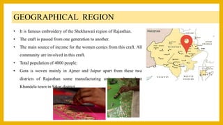 GEOGRAPHICAL REGION
• It is famous embroidery of the Shekhawati region of Rajasthan.
• The craft is passed from one generation to another.
• The main source of income for the women comes from this craft. All
community are involved in this craft.
• Total population of 4000 people.
• Gota is woven mainly in Ajmer and Jaipur apart from these two
districts of Rajasthan some manufacturing units are located at
Khandela town in Sikar district.
 