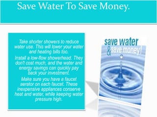 Save Water To Save Money.
 Take shorter showers to reduce
water use. This will lower your water
and heating bills too.
 Install a low-flow showerhead. They
don't cost much, and the water and
energy savings can quickly pay
back your investment.
 Make sure you have a faucet
aerator on each faucet. These
inexpensive appliances conserve
heat and water, while keeping water
pressure high.
 