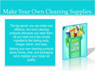 Make Your Own Cleaning Supplies.
 The big secret: you can make very
effective, non-toxic cleaning
products whenever you need them.
All you need are a few simple
ingredients like baking soda,
vinegar, lemon, and soap.
 Making your own cleaning products
saves money, time, and packaging-
not to mention your indoor air
quality.
 