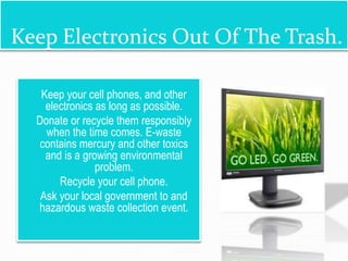 Keep Electronics Out Of The Trash.
 Keep your cell phones, and other
electronics as long as possible.
 Donate or recycle them responsibly
when the time comes. E-waste
contains mercury and other toxics
and is a growing environmental
problem.
 Recycle your cell phone.
 Ask your local government to and
hazardous waste collection event.
 