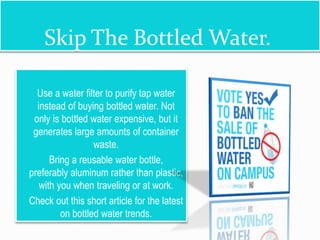 Skip The Bottled Water.
 Use a water filter to purify tap water
instead of buying bottled water. Not
only is bottled water expensive, but it
generates large amounts of container
waste.
 Bring a reusable water bottle,
preferably aluminum rather than plastic,
with you when traveling or at work.
 Check out this short article for the latest
on bottled water trends.
 