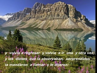 y volvía a regresar y volvía a ir una y otra vez;
y los dioses que la observaban, sorprendidos
la mandaron a llamar y le dijeron:
 