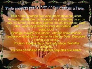 Tudo coopera para o bem dos que amam a Deus Esta é uma verdade que você jamais deve esquecer. As suas dificuldades, os tropeços, os problemas, os erros são, no fundo, os maiores agentes de seu progresso. Sem eles, você não exercita a força de vontade. Fica estagnado. Bendiga as suas dificuldades. Através delas você se esclarece, dinamiza-se, aumenta a fé em Deus. Descobre a força que possui. Por isso, louve a Deus. Tudo agradeça. Trabalhe confiante. Os bens da Vida se multiplicam naqueles que amam. 