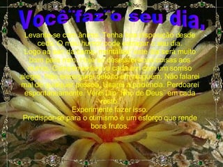 Você¨faz¨o seu dia. Levante-se com ânimo. Tenha boa disposição desde cedo. O mau humor pode estragar o seu dia. Logo ao sair da cama, mentalize:¨este dia será muito bom para mim. Hoje só desejarei boas coisas aos outros. Cumprimentarei a cada um com um sorriso alegre. Não enxergarei defeito em ninguém. Não falarei mal de qualquer pessoa. Usarei a paciência. Perdoarei espontaneamente. Verei um ¨filho de Deus¨ em cada rosto. Experimente fazer isso. Predispor-se para o otimismo é um esforço que rende bons frutos. 