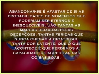 Abandonar-se é afastar de si as probabilidades de momentos que poderiam ser eternos e inesquecíveis. São tantas as marcas deixadas pelas decepções, tantas feridas que nunca chegam a cicatrizar, tanta dor latente, que o que acontece é que perdemos a capacidade de acreditar nas coisas boas.   