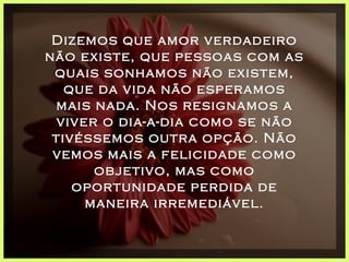 Dizemos que amor verdadeiro não existe, que pessoas com as quais sonhamos não existem, que da vida não esperamos mais nada. Nos resignamos a viver o dia-a-dia como se não tivéssemos outra opção. Não vemos mais a felicidade como objetivo, mas como oportunidade perdida de maneira irremediável. 