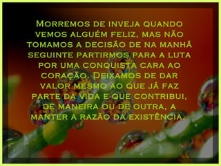 Morremos de inveja quando vemos alguém feliz, mas não tomamos a decisão de na manhã seguinte partirmos para a luta por uma conquista cara ao coração. Deixamos de dar valor mesmo ao que já faz parte da vida e que contribui, de maneira ou de outra, a manter a razão da existência.  