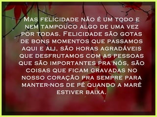 Mas felicidade não é um todo e nem tampouco algo de uma vez por todas. Felicidade são gotas de bons momentos que passamos aqui e ali, são horas agradáveis que desfrutamos com as pessoas que são importantes pra nós, são coisas que ficam gravadas no nosso coração pra sempre para manter-nos de pé quando a maré estiver baixa. 