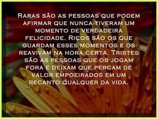 Raras são as pessoas que podem afirmar que nunca tiveram um momento de verdadeira felicidade. Ricos são os que guardam esses momentos e os reavivam na hora certa. Tristes são as pessoas que os jogam fora e deixam que percam de valor empoeirados em um recanto qualquer da vida. 