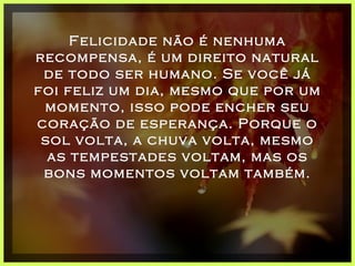 Felicidade não é nenhuma recompensa, é um direito natural de todo ser humano. Se você já foi feliz um dia, mesmo que por um momento, isso pode encher seu coração de esperança. Porque o sol volta, a chuva volta, mesmo as tempestades voltam, mas os bons momentos voltam também. 