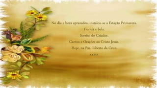 No dia e hora aprazados, instalou-se a Estação Primavera.
Florida e bela.
Sorriso do Criador.
Cantos e Orações ao Cristo Jesus.
Hoje, na Paz. Liberto da Cruz.
xxxxx
 