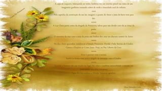 A copa do coqueiro, balançando ao vento, lembrou-me um enorme pincel nas mãos de um
imaginário grafiteiro tentando cobrir de verde o imaculado azul do infinito.
xxxx
Pelo capricho da construção do seu lar, imagino o quanto de Amor o João-de-barro tem para
dar.
xxxxx
A Lua Cheia partiu antes da chegada da Primavera, talvez para não dividir com ela as rimas do
poeta.
xxxxx
O encontro do mar com a areia da praia não lembra dor, mas um discreto cenário de Amor.
xxxxx
No dia e hora aprazados, instalou-se a Estação Primavera. Florida e bela. Sorriso do Criador.
Cantos e Orações ao Cristo Jesus. Hoje, na Paz. Liberto da Cruz.
xxxxx
Viver é pactuar com o sorriso.
Sorrir é a forma mais pura e singela de interação com o Criador.
xxxxx
Quando o homem não usa os pés em lugar das mãos e combina racionalidade e emoção em
doses certas, sua obra vira prece,
Papai do Céu enaltece e Mamãe Natureza agradece.
Alceu Sebastião Costa
 