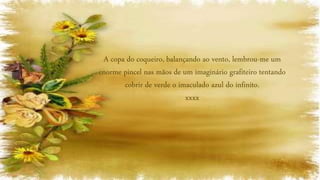 A copa do coqueiro, balançando ao vento, lembrou-me um
enorme pincel nas mãos de um imaginário grafiteiro tentando
cobrir de verde o imaculado azul do infinito.
xxxx
 