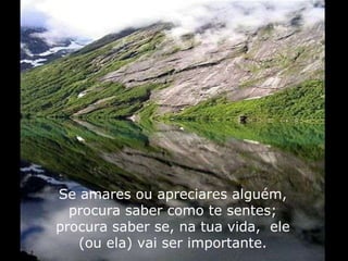 Se amares ou apreciares alguém, procura saber como te sentes; procura saber se, na tua vida,  ele (ou ela) vai ser importante. 