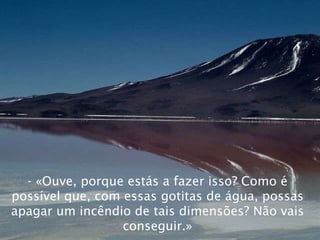 - «Ouve, porque estás a fazer isso? Como é possível que, com essas gotitas de água, possas apagar um incêndio de tais dimensões? Não vais conseguir.» 