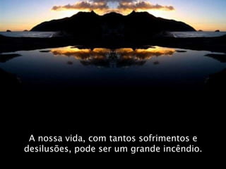 A nossa vida, com tantos sofrimentos e desilusões, pode ser um grande incêndio. 