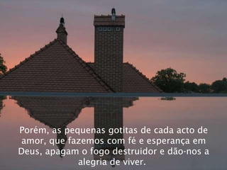 Porém, as pequenas gotitas de cada acto de amor, que fazemos com fé e esperança em Deus, apagam o fogo destruidor e dão-nos a alegria de viver.   