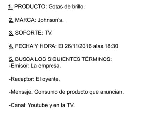 1. PRODUCTO: Gotas de brillo.
2. MARCA: Johnson’s.
3. SOPORTE: TV.
4. FECHA Y HORA: El 26/11/2016 alas 18:30
5. BUSCA LOS SIGUIENTES TÉRMINOS:
-Emisor: La empresa.
-Receptor: El oyente.
-Mensaje: Consumo de producto que anuncian.
-Canal: Youtube y en la TV.