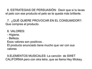 6. ESTRATEGIAS DE PERSUASIÓN: Decir que si tu lavas
el pelo con ese producto el pelo se te queda más brillante.
7. ¿QUÉ QUIERE PROVOCAR EN EL CONSUMIDOR?:
Que compres el producto.
8. VALORES:
- Higiene.
- Belleza.
Esos valores son positivos .
El producto anunciado tiene mucho que ver con sus
valores
9.ELEMENTOS MUSICALES: La canción de SWET
CALIFORNIA pero con otra letra ,que se llama Hey Mickey.
