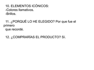 10. ELEMENTOS ICÓNICOS:
-Colores llamativos.
-Brillos.
11. ¿PORQUÉ LO HE ELEGIDO? Por que fue el
primero
que recordé.
12. ¿COMPRARÍAS EL PRODUCTO? Sí.