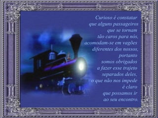 Curioso é constatar  que alguns passageiros que se tornam  tão caros para nós, acomodam-se em vagões  diferentes dos nossos, portanto  somos obrigados  a fazer esse trajeto  separados deles,  o que não nos impede  é claro  que possamos ir  ao seu encontro. 
