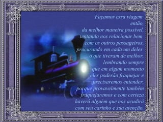 Façamos essa viagem  então, da melhor maneira possível, tentando nos relacionar bem  com os outros passageiros, procurando em cada um deles  o que tiveram de melhor, lembrando sempre que em algum momento eles poderão fraquejar e precisaremos entender, porque provavelmente também fraquejaremos e com certeza haverá alguém que nos acudirá com seu carinho e sua atenção. 