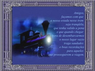 Amigos, façamos com que  a nossa estada nesse trem  seja tranqüila, que tenha valido a pena e que quando chegar  a hora de desembarcarmos o nosso lugar vazio traga saudades  e boas recordações para aqueles  que prosseguirem a viagem. 