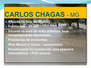 CARLOS CHAGAS - MG
 Situada no Vale do Mucuri;
 Habitantes – 21 mil;
 Situada na área da mata atlântica, hoje

completamente desmatada;
 Problemas de enchentes;
 Rios Mucuri e Urucu – assoreados;
 Recetemente foi construída uma pequena
hidreelétrica – PCH mucuri.

 