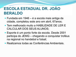 ESCOLA ESTADUAL DR. JOÃO
BERALDO
 Fundada em 1946 – é a escola mais antiga da

cidade, completou este ano em abril, 67anos;
 Tem melhorado muito a HABILIDADE DE LER E
CALCULAR DOS SEUS ALUNOS;
 Esporte é um ponto forte da escola. Desde 2001
participa do JEMG – chegando a conquistar troféus
na regional no handebol e futsal;
 Realizamos todas as Conferências Ambientais.

 