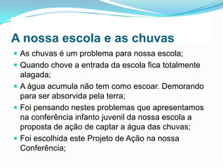 A nossa escola e as chuvas
 As chuvas é um problema para nossa escola;
 Quando chove a entrada da escola fica totalmente

alagada;
 A água acumula não tem como escoar. Demorando
para ser absorvida pela terra;
 Foi pensando nestes problemas que apresentamos
na conferência infanto juvenil da nossa escola a
proposta de ação de captar a água das chuvas;
 Foi escolhida este Projeto de Ação na nossa
Conferência;

 