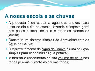 A nossa escola e as chuvas
 A proposta é de captar a água das chuvas, para

usar no dia a dia da escola, fazendo a limpeza geral
dos pátios e salas de aula e regar as plantas do
jardim;
 Construir um sistema simples de Aproveitamento da
Água de Chuva;
 O Aproveitamento de Água de Chuva é uma solução
simples para economizar água potável;
 Minimizar o escoamento do alto volume de água nas
redes pluviais durante as chuvas fortes;

 