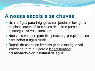 A nossa escola e as chuvas
 Usar a água para irrigações nos jardins e lavagens

de pisos, como pátio e salas de aula e para as
descargas no vaso sanitário;
 Não vai ser usado para fins potáveis, porque não dá
para beber a água pluvial;
 Depois de usada na limpeza geral essa água vai
infiltrar na terra e ir para o lençol freático;
preservando o ciclo natural da água;

 
