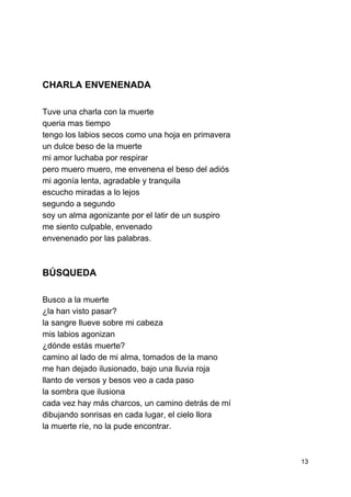  
 
 
 
 
 
 
CHARLA ENVENENADA 
 
Tuve una charla con la muerte 
queria mas tiempo 
tengo los labios secos como una hoja en primavera 
un dulce beso de la muerte  
mi amor luchaba por respirar 
pero muero muero, me envenena el beso del adiós 
mi agonía lenta, agradable y tranquila 
escucho miradas a lo lejos 
segundo a segundo 
soy un alma agonizante por el latir de un suspiro 
me siento culpable, envenado 
envenenado por las palabras. 
 
BÚSQUEDA  
 
Busco a la muerte 
¿la han visto pasar? 
la sangre llueve sobre mi cabeza 
mis labios agonizan 
¿dónde estás muerte? 
camino al lado de mi alma, tomados de la mano 
me han dejado ilusionado, bajo una lluvia roja 
llanto de versos y besos veo a cada paso 
la sombra que ilusiona 
cada vez hay más charcos, un camino detrás de mí 
dibujando sonrisas en cada lugar, el cielo llora 
la muerte ríe, no la pude encontrar. 
 
13 
 