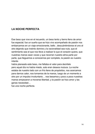  
 
 
 
 
 
 
 
 
LA NOCHE PERFECTA 
 
 
Ese beso que vive en el recuerdo, un beso lento y tierno lleno de amor 
fue especial, fue un sueño que se hizo vivo acompañado de pasión nos 
embarcamos en un viaje emocionante, bello , descubriéndonos el uno al 
otro dejando que instinto domine y la racionalidad sea nula, que el 
sentimiento sea el que nos lleve a realizar lo que el corazón quiera, que 
nuestras manos sean voces y que recorran nuestra alma parte por 
parte, que lleguemos a conocernos por completo, la pasión es nuestro 
interés 
había planeado este beso, me faltaba el valor para decirtelo 
pero aquel día no había miedo, solo eran deseos mutuos. La noche 
estaba de nuestro lado con un frío lleno de propósitos, nos acercamos 
para darnos calor, nos tomamos de la manos, luego de un momento a 
otro por un impulso involuntario… nos besamos y poco a poco nuestras 
manos empezaron a moverse libertad, y la pasión se hizo amor y las 
ganas necesidad… 
fue una noche perfecta. 
 
 
 
 
 
 
 
 
 
 
 
14 
 