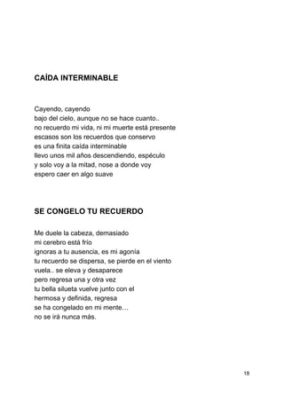  
 
 
 
 
 
 
 
CAÍDA INTERMINABLE 
 
 
Cayendo, cayendo 
bajo del cielo, aunque no se hace cuanto.. 
no recuerdo mi vida, ni mi muerte está presente 
escasos son los recuerdos que conservo 
es una finita caída interminable 
llevo unos mil años descendiendo, espéculo 
y solo voy a la mitad, nose a donde voy 
espero caer en algo suave 
 
 
SE CONGELO TU RECUERDO 
 
Me duele la cabeza, demasiado 
mi cerebro está frío 
ignoras a tu ausencia, es mi agonía 
tu recuerdo se dispersa, se pierde en el viento 
vuela.. se eleva y desaparece 
pero regresa una y otra vez 
tu bella silueta vuelve junto con el 
hermosa y definida, regresa 
se ha congelado en mi mente… 
no se irá nunca más. 
 
 
 
 
18 
 