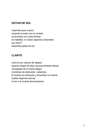  
 
 
 
 
 
 
GOTAS DE SOL 
 
Cayendo poco a poco 
rozando el suelo con su mirada 
se levantan con raras formas 
sin detalles, no habia aspectos corporales 
que eran? 
pequeñas gotas de sol. 
 
LLANTO 
 
Llora el sol, colores de alegría 
aspecto alegre de alas oscuras,tinieblas felices 
carcajadas de un llanto alegre 
montañas de desilusión, voladoras 
la muerte es enterrada y recuerdan su funeral 
sueltan lágrimas del sol 
al ver a la muerte desvanecerse 
 
 
 
 
 
 
 
 
 
6 
 