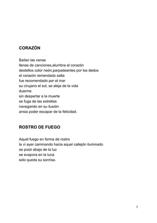  
 
 
 
 
 
 
 
CORAZÓN 
 
Bailan las venas 
llenas de canciones,alumbra el corazón 
destellos color neón,parpadeantes por los dedos 
el corazón remendado salta 
fue recomendado por el mar 
su cirujano el sol, se aleja de la vida 
duerme 
sin despertar a la muerte 
se fuga de las estrellas 
navegando en su ilusión 
ansia poder escapar de la felicidad. 
 
ROSTRO DE FUEGO 
 
Aquel fuego en forma de rostro 
la vi ayer caminando hacia aquel callejón iluminado 
se posó abajo de la luz 
se evapora en la luna 
solo queda su sonrisa. 
 
 
 
 
 
 
 
7 
 