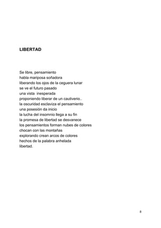  
 
 
 
 
 
 
 
 
LIBERTAD 
 
 
 
Se libre, pensamiento 
habla mariposa soñadora 
liberando los ojos de la ceguera lunar 
se ve el futuro pasado 
una vista  inesperada 
proponiendo liberar de un cautiverio.. 
la oscuridad esclaviza el pensamiento  
una posesión da inicio 
la lucha del insomnio llega a su fin 
la promesa de libertad se desvanece 
los pensamientos forman nubes de colores 
chocan con las montañas 
explorando crean arcos de colores 
hechos de la palabra anhelada 
libertad. 
 
 
 
 
 
 
 
 
 
 
 
8 
 