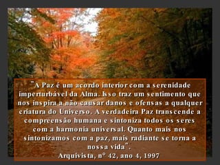   "A Paz é um acordo interior com a serenidade imperturbável da Alma. Isso traz um sentimento que nos inspira a não causar danos e ofensas a qualquer criatura do Universo. A verdadeira Paz transcende a compreensão humana e sintoniza todos os seres com a harmonia universal. Quanto mais nos sintonizamos com a paz, mais radiante se torna a nossa vida".  Arquivista, n   42, ano 4, 1997   