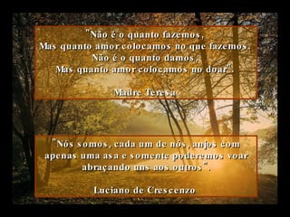 "Não é o quanto fazemos,  Mas quanto amor colocamos no que fazemos.  Não é o quanto damos,  Mas quanto amor colocamos no doar".  Madre Teresa   "Nós somos, cada um de nós, anjos com apenas uma asa e somente poderemos voar abraçando uns aos outros". Luciano de Crescenzo   