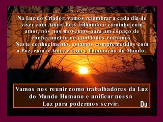 Na Luz do Criador, vamos relembrar a cada dia de viver com Amor. Pois trilhando o caminho com amor, nós nos movemos para um espaço de conhecimento no qual todos entramos . Neste conhecimento, estamos comprometidos com a Paz, com o Amor e com a Iluminação do Mundo.   Vamos nos reunir como trabalhadores da Luz do Mundo Humano e unificar nossa  Luz para podermos servir.  Dú 