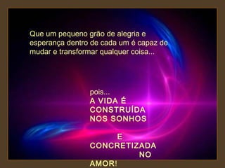 Que um pequeno grão de alegria e
esperança dentro de cada um é capaz de
mudar e transformar qualquer coisa...

pois...
A VIDA É
CONSTRUÍDA
NOS SONHOS
E
CONCRETIZADA
NO
AMOR!

 