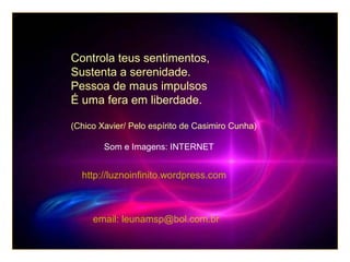 Controla teus sentimentos,
Sustenta a serenidade.
Pessoa de maus impulsos
É uma fera em liberdade.
(Chico Xavier/ Pelo espírito de Casimiro Cunha)
Som e Imagens: INTERNET

http://luznoinfinito.wordpress.com

email: leunamsp@bol.com.br

 